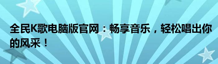 全民K歌电脑版官网：畅享音乐，轻松唱出你的风采！