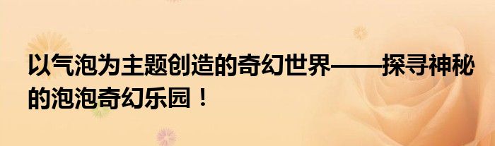 以气泡为主题创造的奇幻世界——探寻神秘的泡泡奇幻乐园！