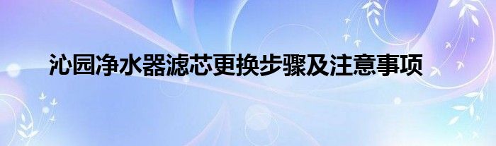 沁园净水器滤芯更换步骤及注意事项