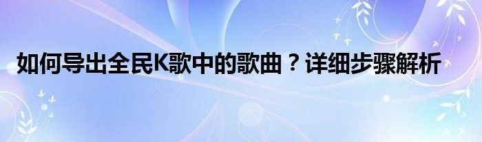 如何导出全民K歌中的歌曲？详细步骤解析