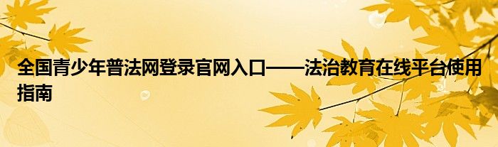 全国青少年普法网登录官网入口——法治教育在线平台使用指南