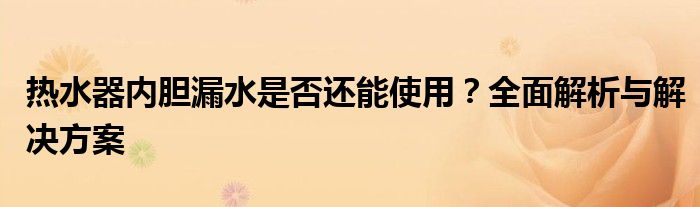 热水器内胆漏水是否还能使用？全面解析与解决方案