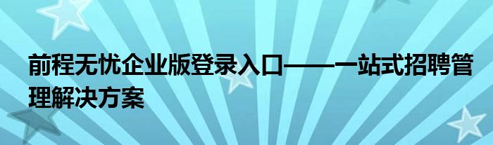 前程无忧企业版登录入口——一站式招聘管理解决方案