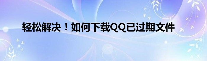 轻松解决！如何下载QQ已过期文件