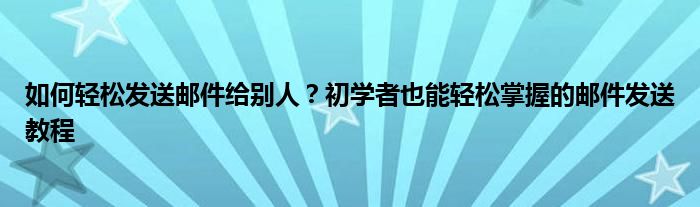 如何轻松发送邮件给别人？初学者也能轻松掌握的邮件发送教程