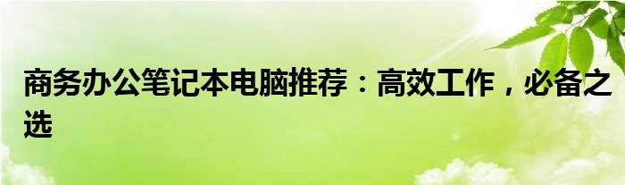 商务办公笔记本电脑推荐：高效工作，必备之选