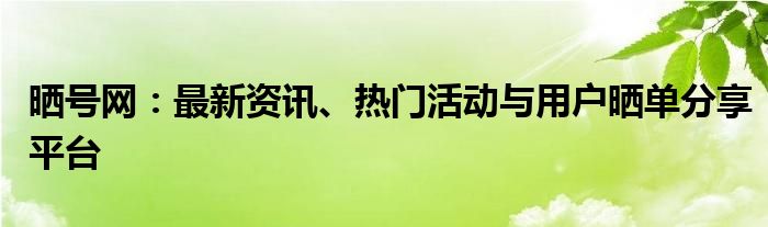 晒号网：最新资讯、热门活动与用户晒单分享平台