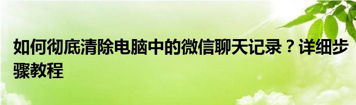 如何彻底清除电脑中的微信聊天记录？详细步骤教程