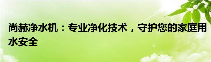 尚赫净水机：专业净化技术，守护您的家庭用水安全