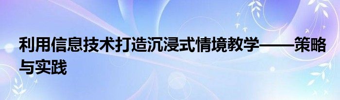 利用信息技术打造沉浸式情境教学——策略与实践