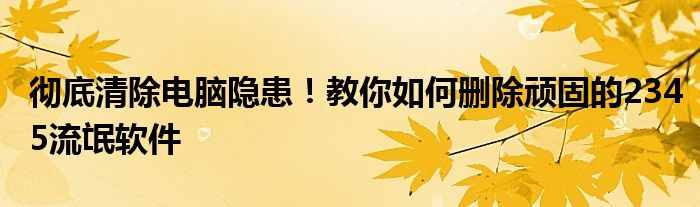 彻底清除电脑隐患！教你如何删除顽固的2345流氓软件