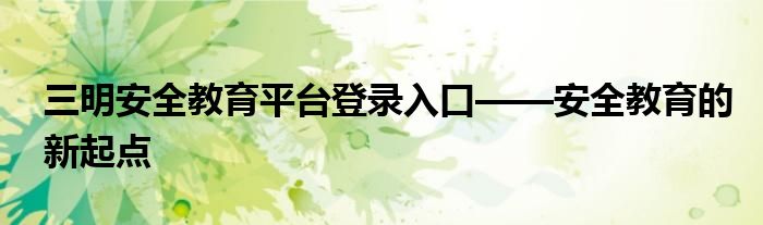 三明安全教育平台登录入口——安全教育的新起点