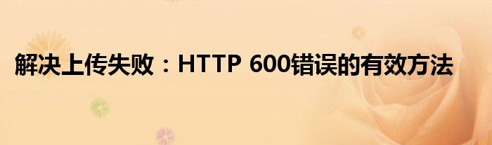 解决上传失败：HTTP 600错误的有效方法