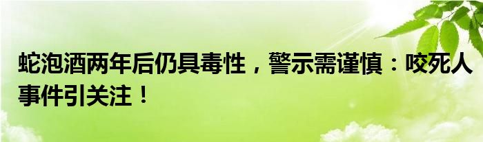 蛇泡酒两年后仍具毒性，警示需谨慎：咬死人事件引关注！