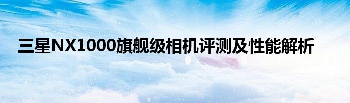 三星NX1000旗舰级相机评测及性能解析