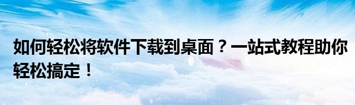 如何轻松将软件下载到桌面？一站式教程助你轻松搞定！