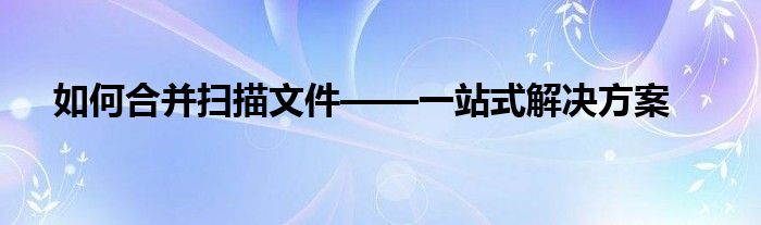 如何合并扫描文件——一站式解决方案