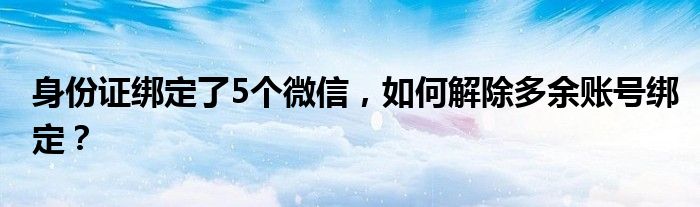 身份证绑定了5个微信，如何解除多余账号绑定？