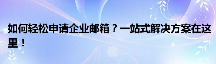 如何轻松申请企业邮箱？一站式解决方案在这里！