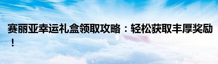 赛丽亚幸运礼盒领取攻略：轻松获取丰厚奖励！