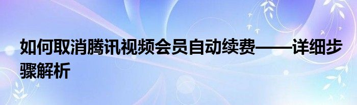 如何取消腾讯视频会员自动续费——详细步骤解析