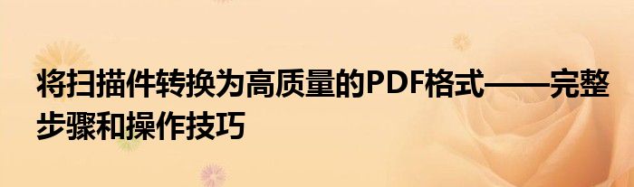 将扫描件转换为高质量的PDF格式——完整步骤和操作技巧