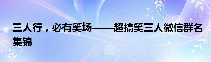 三人行，必有笑场——超搞笑三人微信群名集锦