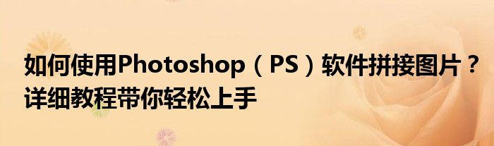 如何使用Photoshop（PS）软件拼接图片？详细教程带你轻松上手