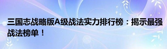 三国志战略版A级战法实力排行榜：揭示最强战法榜单！