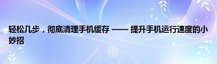 轻松几步，彻底清理手机缓存 —— 提升手机运行速度的小妙招