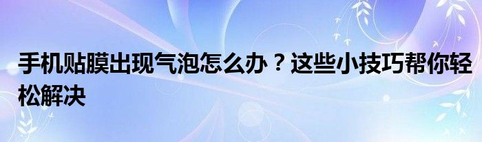 手机贴膜出现气泡怎么办？这些小技巧帮你轻松解决