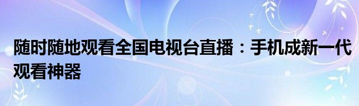 随时随地观看全国电视台直播：手机成新一代观看神器