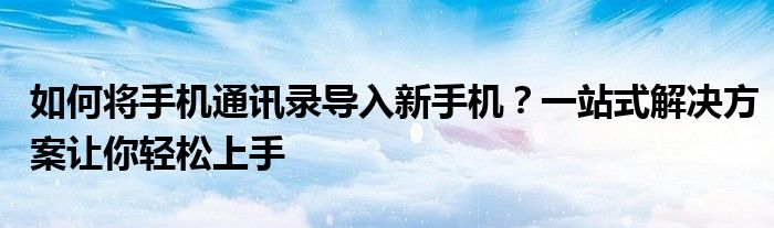 如何将手机通讯录导入新手机？一站式解决方案让你轻松上手