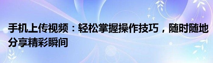 手机上传视频：轻松掌握操作技巧，随时随地分享精彩瞬间