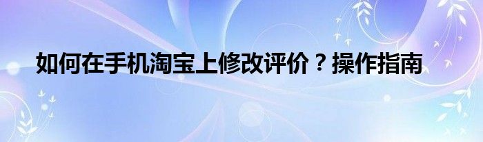 如何在手机淘宝上修改评价？操作指南