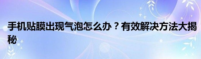 手机贴膜出现气泡怎么办？有效解决方法大揭秘