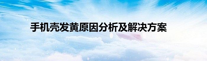 手机壳发黄原因分析及解决方案