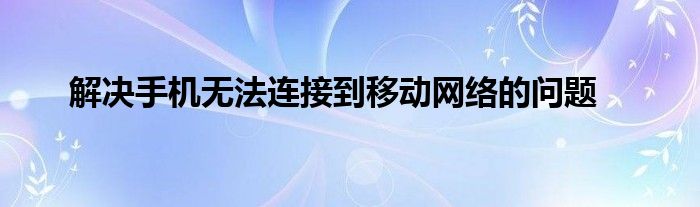 解决手机无法连接到移动网络的问题