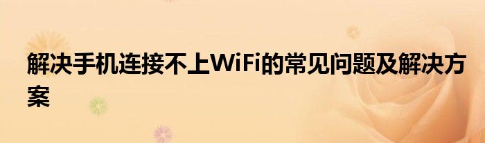 解决手机连接不上WiFi的常见问题及解决方案