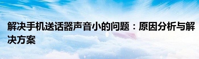 解决手机送话器声音小的问题：原因分析与解决方案