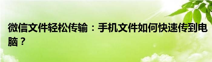 微信文件轻松传输：手机文件如何快速传到电脑？