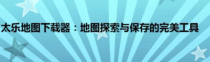 太乐地图下载器：地图探索与保存的完美工具