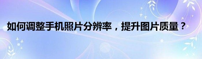 如何调整手机照片分辨率，提升图片质量？