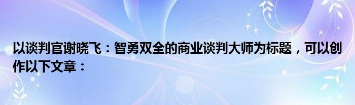 以谈判官谢晓飞：智勇双全的商业谈判大师为标题，可以创作以下文章：