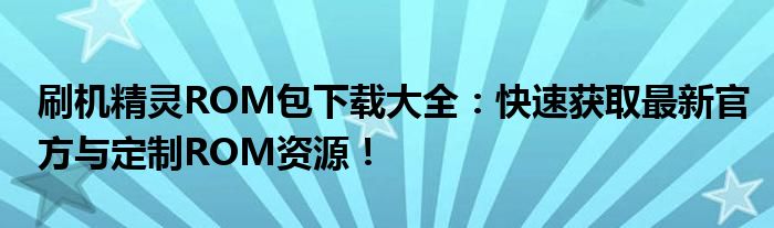 刷机精灵ROM包下载大全：快速获取最新官方与定制ROM资源！