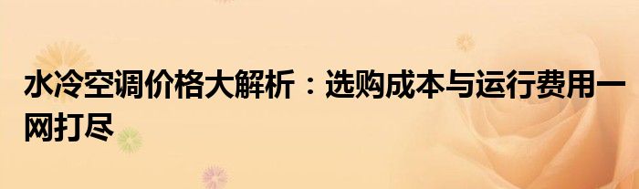 水冷空调价格大解析：选购成本与运行费用一网打尽