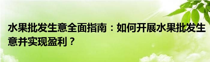 水果批发生意全面指南：如何开展水果批发生意并实现盈利？