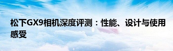 松下GX9相机深度评测：性能、设计与使用感受