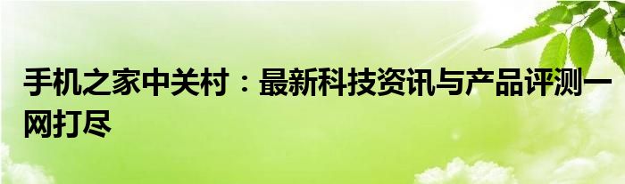 手机之家中关村：最新科技资讯与产品评测一网打尽