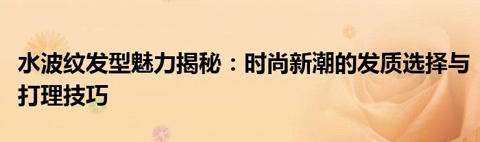 水波纹发型魅力揭秘：时尚新潮的发质选择与打理技巧